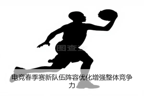 电竞春季赛新队伍阵容优化增强整体竞争力